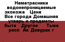 Наматрасники водонепроницаемые экокожа › Цена ­ 1 602 - Все города Домашняя утварь и предметы быта » Другое   . Тыва респ.,Ак-Довурак г.